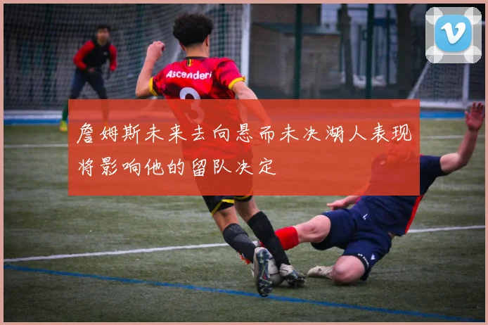 詹姆斯未来去向悬而未决湖人表现将影响他的留队决定