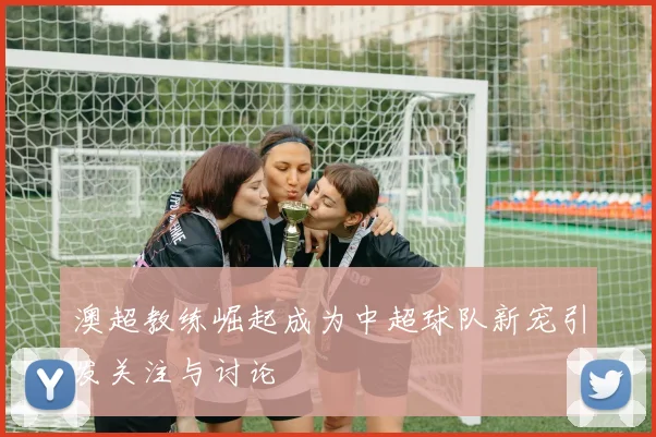 澳超教练崛起成为中超球队新宠引发关注与讨论