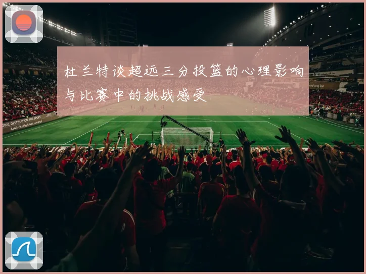 杜兰特谈超远三分投篮的心理影响与比赛中的挑战感受