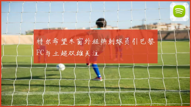 特尔希望冬窗外租热刺球员引巴黎FC与土超双雄关注