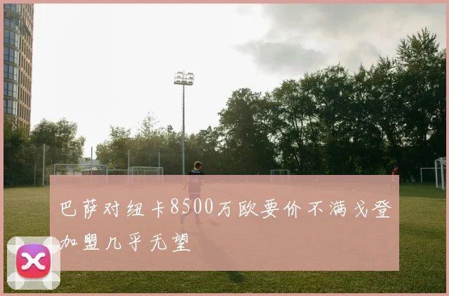 巴萨对纽卡8500万欧要价不满戈登加盟几乎无望