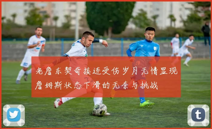 老詹东契奇接连受伤岁月无情显现詹姆斯状态下滑的无奈与挑战