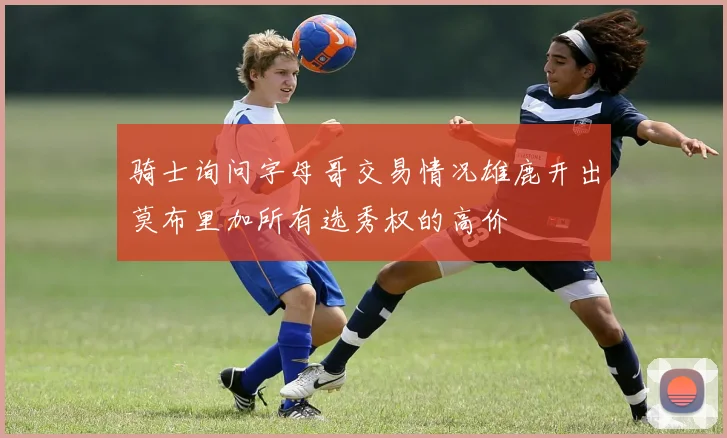 骑士询问字母哥交易情况雄鹿开出莫布里加所有选秀权的高价