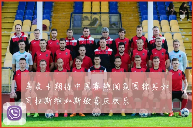 乌度卡期待中国赛热闹氛围称其如同拉斯维加斯般喜庆欢乐