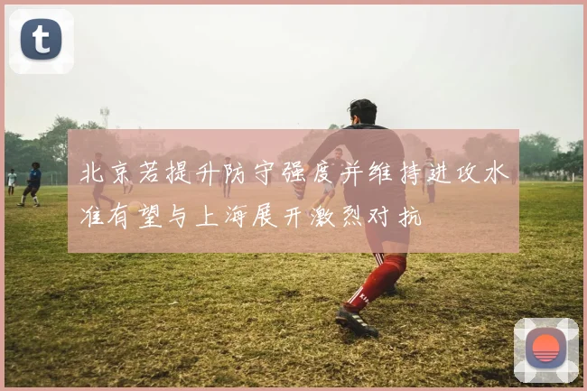 北京若提升防守强度并维持进攻水准有望与上海展开激烈对抗