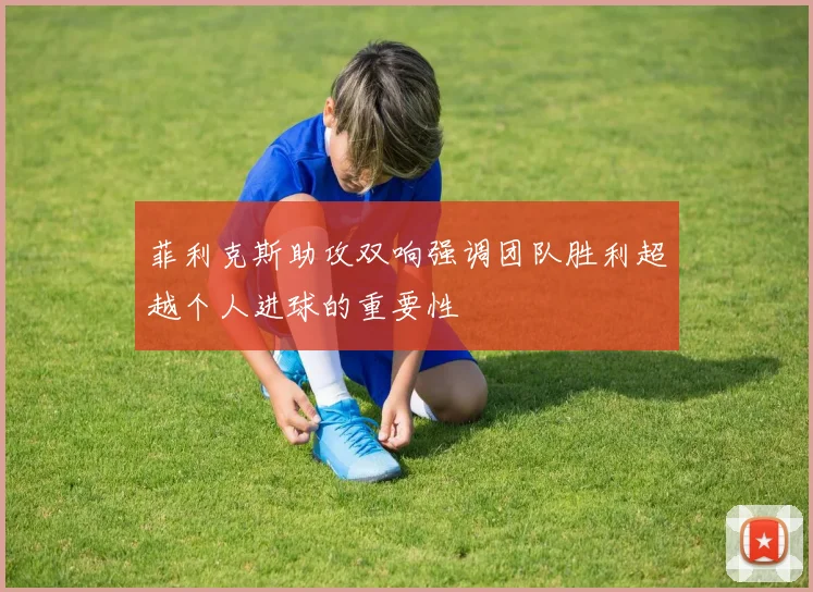 菲利克斯助攻双响强调团队胜利超越个人进球的重要性
