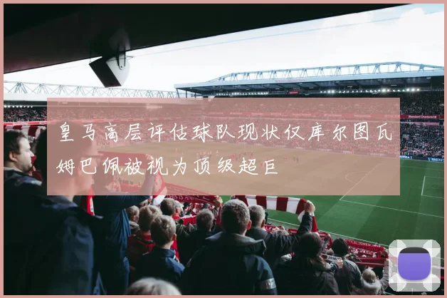 皇马高层评估球队现状仅库尔图瓦姆巴佩被视为顶级超巨