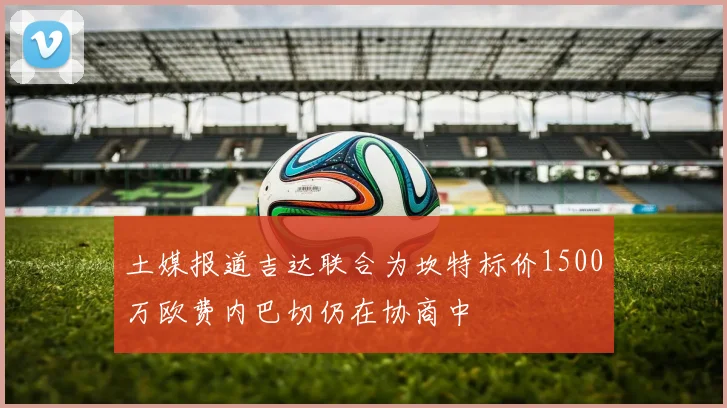 土媒报道吉达联合为坎特标价1500万欧费内巴切仍在协商中