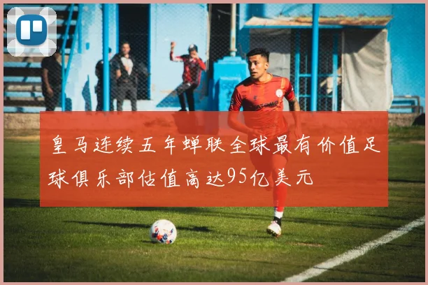 皇马连续五年蝉联全球最有价值足球俱乐部估值高达95亿美元