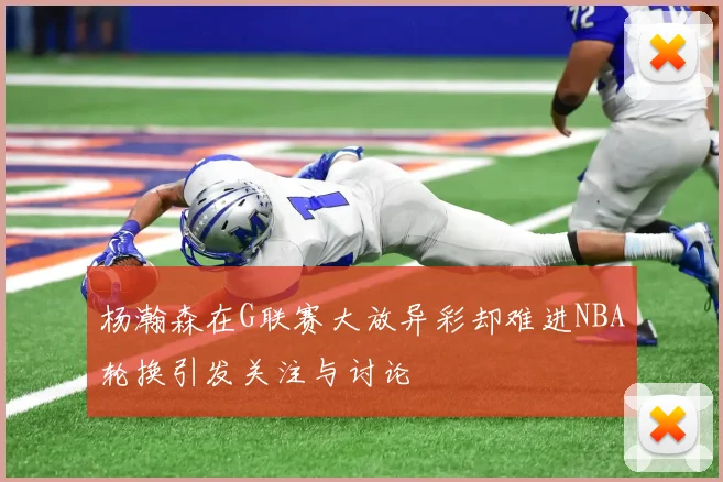 杨瀚森在G联赛大放异彩却难进NBA轮换引发关注与讨论