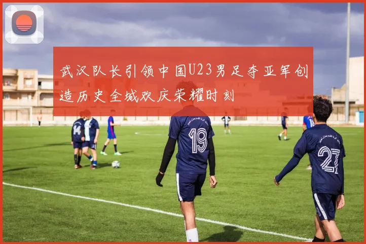 武汉队长引领中国U23男足夺亚军创造历史全城欢庆荣耀时刻