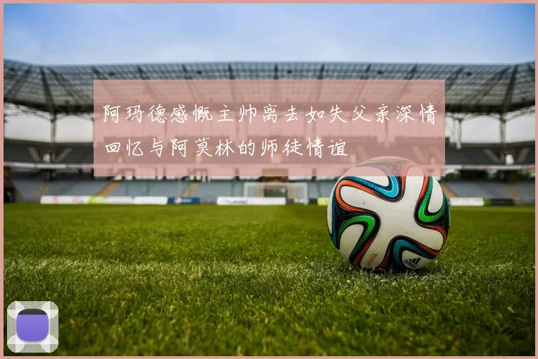 阿玛德感慨主帅离去如失父亲深情回忆与阿莫林的师徒情谊