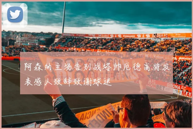 阿森纳主场告别战塔帅厄德高将发表感人致辞致谢球迷