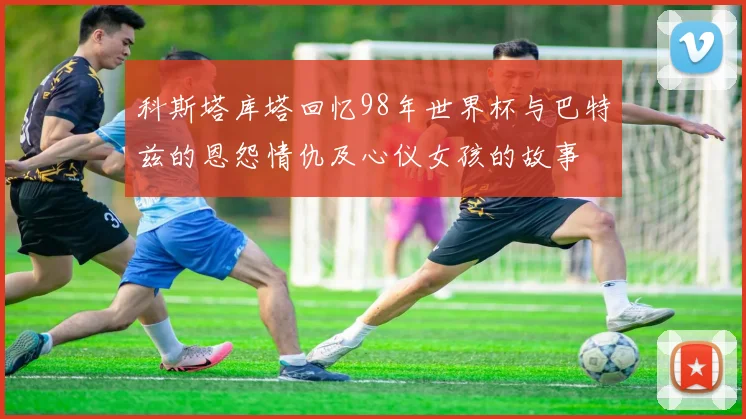 科斯塔库塔回忆98年世界杯与巴特兹的恩怨情仇及心仪女孩的故事
