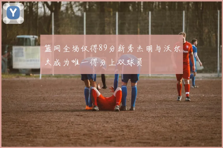 篮网全场仅得89分新秀杰明与沃尔夫成为唯一得分上双球员