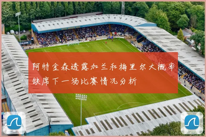 阿特金森透露加兰和梅里尔大概率缺席下一场比赛情况分析